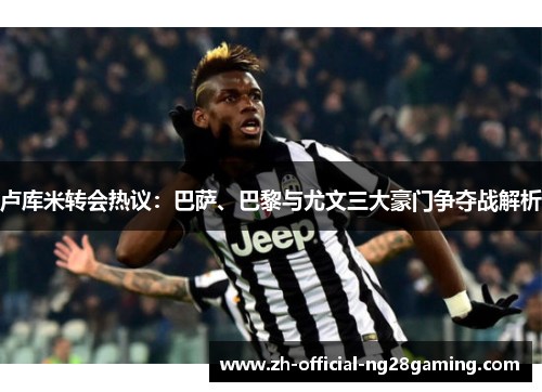 卢库米转会热议：巴萨、巴黎与尤文三大豪门争夺战解析