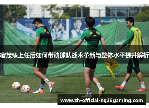 宿茂臻上任后如何带动球队战术革新与整体水平提升解析