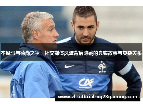 本泽马与德尚之争：社交媒体风波背后隐藏的真实故事与复杂关系