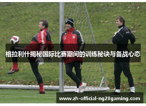 格拉利什揭秘国际比赛期间的训练秘诀与备战心态