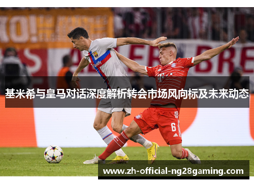 基米希与皇马对话深度解析转会市场风向标及未来动态
