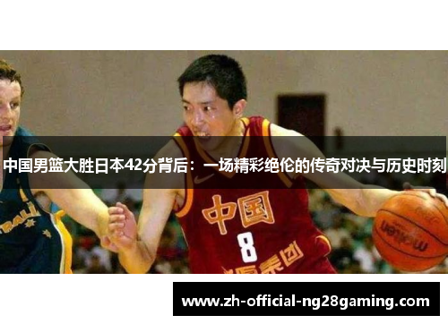 中国男篮大胜日本42分背后：一场精彩绝伦的传奇对决与历史时刻