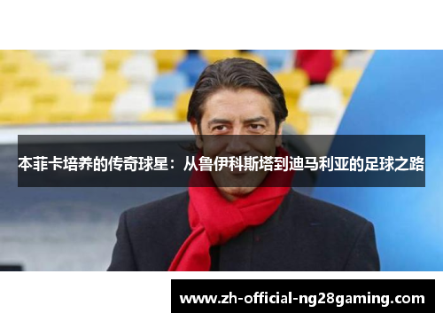 本菲卡培养的传奇球星：从鲁伊科斯塔到迪马利亚的足球之路