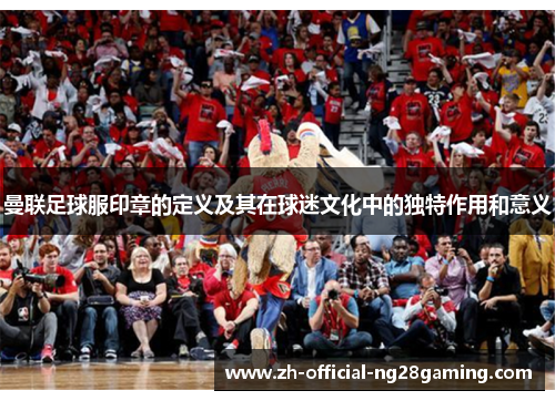 曼联足球服印章的定义及其在球迷文化中的独特作用和意义