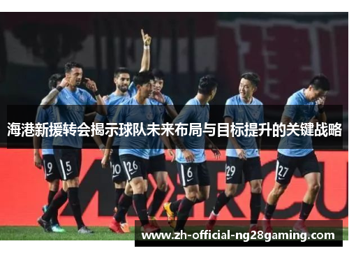 海港新援转会揭示球队未来布局与目标提升的关键战略
