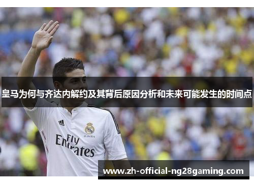皇马为何与齐达内解约及其背后原因分析和未来可能发生的时间点