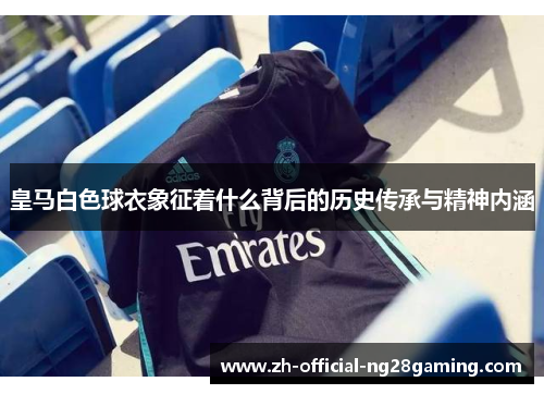 皇马白色球衣象征着什么背后的历史传承与精神内涵