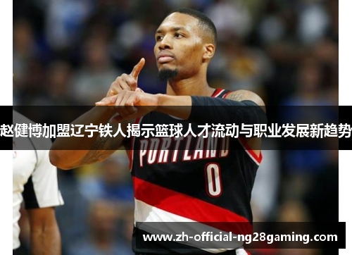 赵健博加盟辽宁铁人揭示篮球人才流动与职业发展新趋势