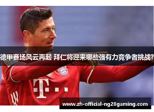 德甲赛场风云再起 拜仁将迎来哪些强有力竞争者挑战？