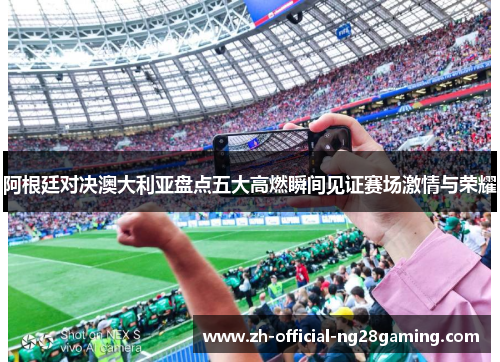 阿根廷对决澳大利亚盘点五大高燃瞬间见证赛场激情与荣耀