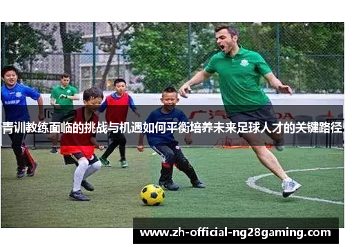 青训教练面临的挑战与机遇如何平衡培养未来足球人才的关键路径