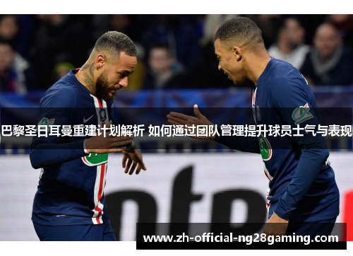 巴黎圣日耳曼重建计划解析 如何通过团队管理提升球员士气与表现